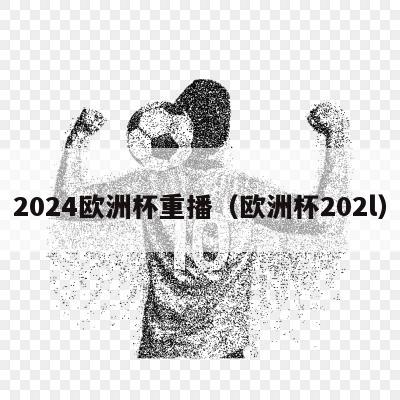 2024欧洲杯重播（欧洲杯202l）