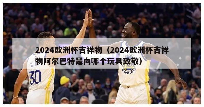 2024欧洲杯吉祥物（2024欧洲杯吉祥物阿尔巴特是向哪个玩具致敬）