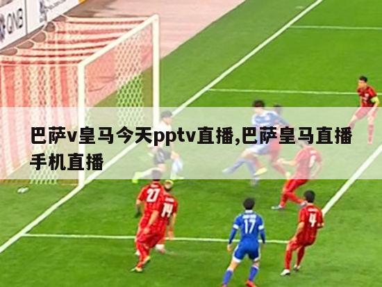 巴萨v皇马今天pptv直播,巴萨皇马直播手机直播