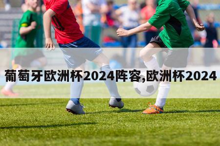 葡萄牙欧洲杯2024阵容,欧洲杯2024