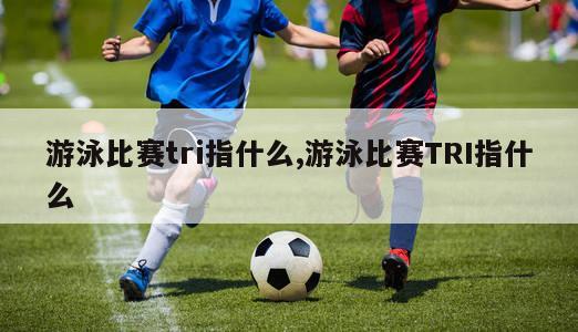 游泳比赛tri指什么,游泳比赛TRI指什么